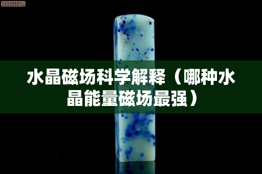 水晶磁场科学解释（哪种水晶能量磁场最强）