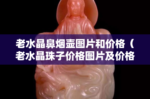 老水晶鼻烟壶图片和价格（老水晶珠子价格图片及价格）