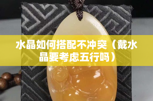 水晶如何搭配不冲突（戴水晶要考虑五行吗）