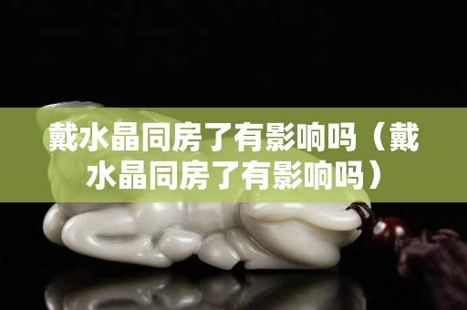 戴水晶同房了有影响吗（戴水晶同房了有影响吗）