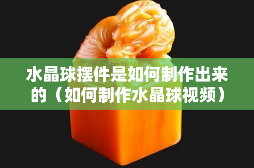 水晶球摆件是如何制作出来的（如何制作水晶球视频）