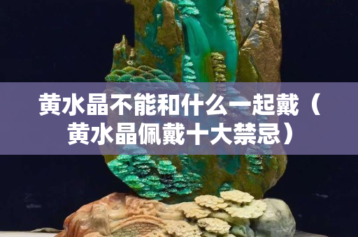 黄水晶不能和什么一起戴（黄水晶佩戴十大禁忌）