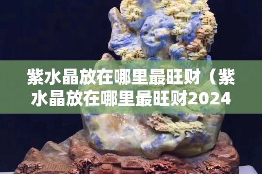 紫水晶放在哪里最旺财（紫水晶放在哪里最旺财2024年）