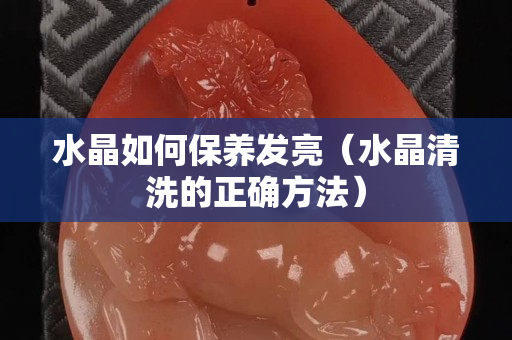 水晶如何保养发亮（水晶清洗的正确方法）