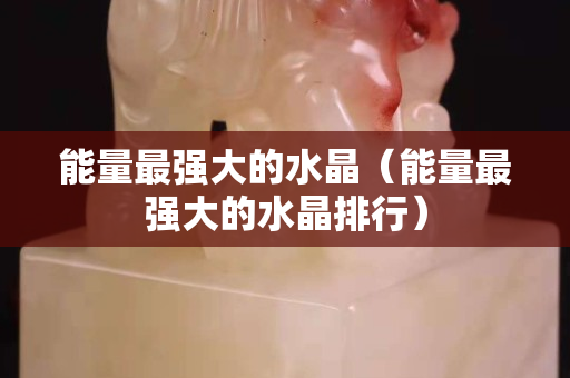 能量最强大的水晶（能量最强大的水晶排行）