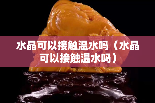 水晶可以接触温水吗（水晶可以接触温水吗）