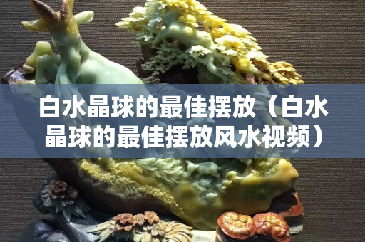 白水晶球的最佳摆放（白水晶球的最佳摆放风水视频）