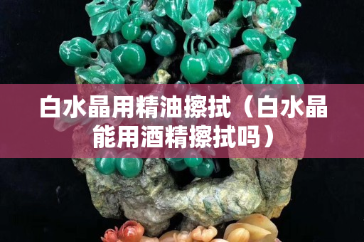 白水晶用精油擦拭（白水晶能用酒精擦拭吗）