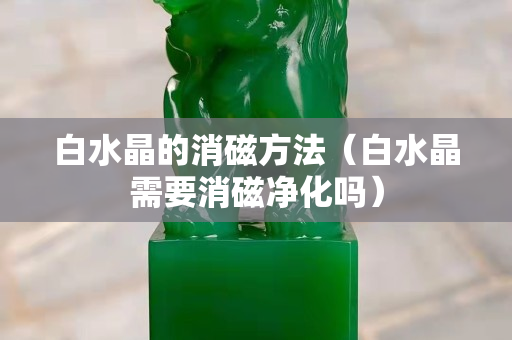 白水晶的消磁方法（白水晶需要消磁净化吗）