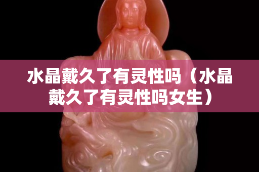 水晶戴久了有灵性吗（水晶戴久了有灵性吗女生）