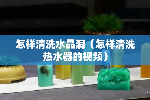 怎样清洗水晶洞（怎样清洗热水器的视频）