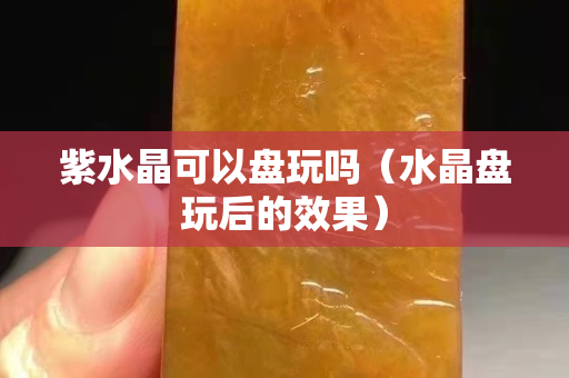 紫水晶可以盘玩吗（水晶盘玩后的效果）