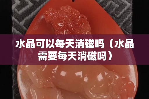 水晶可以每天消磁吗（水晶需要每天消磁吗）