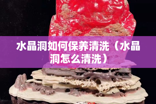 水晶洞如何保养清洗（水晶洞怎么清洗）