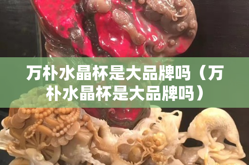 万朴水晶杯是大品牌吗（万朴水晶杯是大品牌吗）