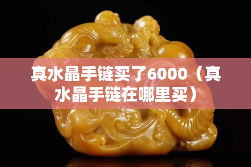 真水晶手链买了6000（真水晶手链在哪里买）