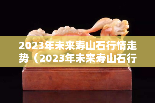 2023年未来寿山石行情走势（2023年未来寿山石行情走势）