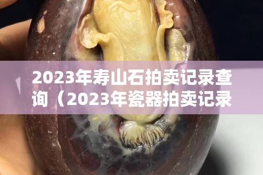 2023年寿山石拍卖记录查询（2023年瓷器拍卖记录）