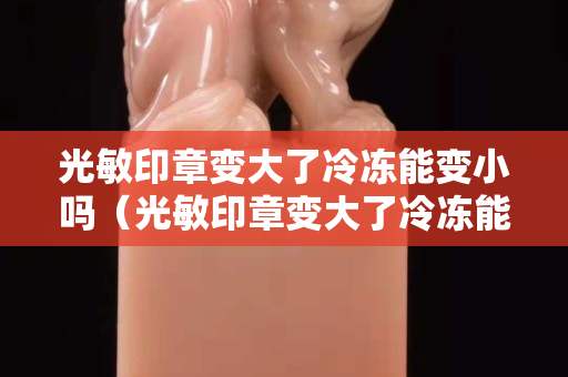 光敏印章变大了冷冻能变小吗（光敏印章变大了冷冻能变小吗）