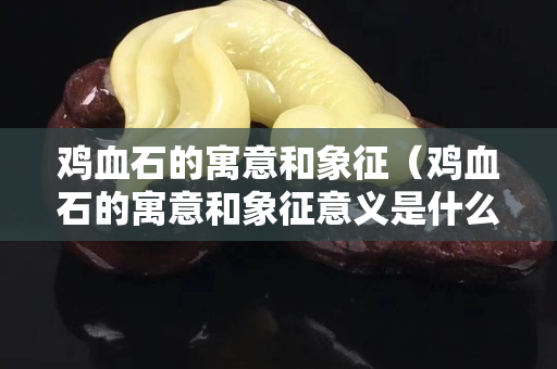 鸡血石的寓意和象征（鸡血石的寓意和象征意义是什么）