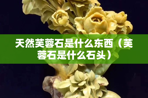 天然芙蓉石是什么东西（芙蓉石是什么石头）