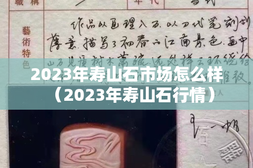 2023年寿山石市场怎么样（2023年寿山石行情）