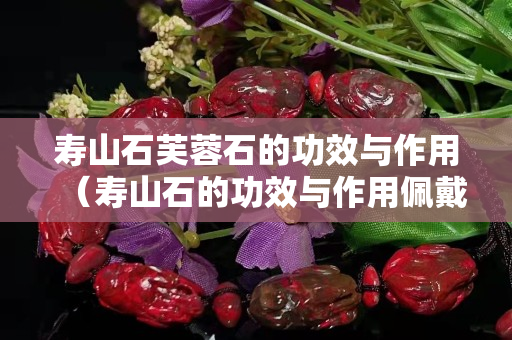 寿山石芙蓉石的功效与作用（寿山石的功效与作用佩戴禁忌）