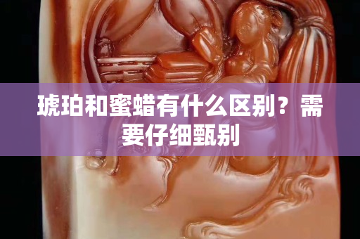 琥珀和蜜蜡有什么区别？需要仔细甄别