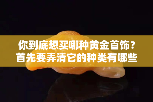 你到底想买哪种黄金首饰？首先要弄清它的种类有哪些