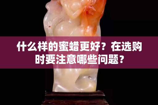 什么样的蜜蜡更好？在选购时要注意哪些问题？