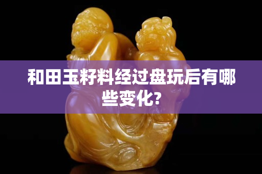 和田玉籽料经过盘玩后有哪些变化?