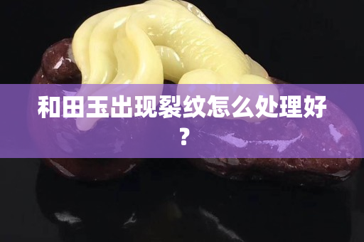 和田玉出现裂纹怎么处理好？