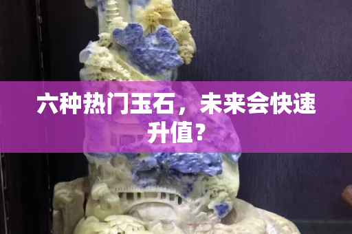 六种热门玉石，未来会快速升值？