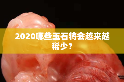 2020哪些玉石将会越来越稀少？