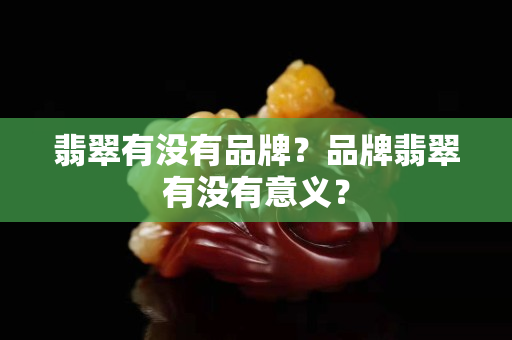 翡翠有没有品牌？品牌翡翠有没有意义？