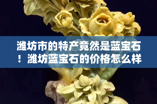 潍坊市的特产竟然是蓝宝石！潍坊蓝宝石的价格怎么样？