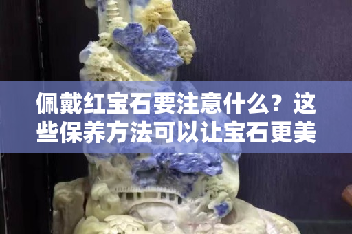 佩戴红宝石要注意什么？这些保养方法可以让宝石更美丽