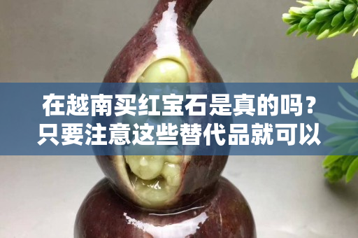 在越南买红宝石是真的吗？只要注意这些替代品就可以了！