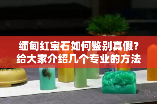 缅甸红宝石如何鉴别真假？给大家介绍几个专业的方法