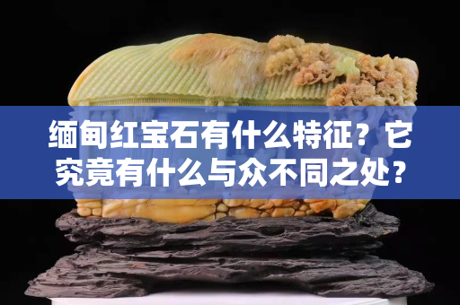 缅甸红宝石有什么特征？它究竟有什么与众不同之处？