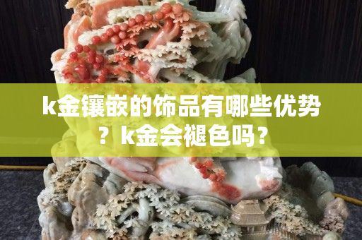 k金镶嵌的饰品有哪些优势？k金会褪色吗？