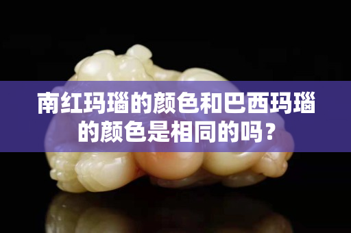 南红玛瑙的颜色和巴西玛瑙的颜色是相同的吗？