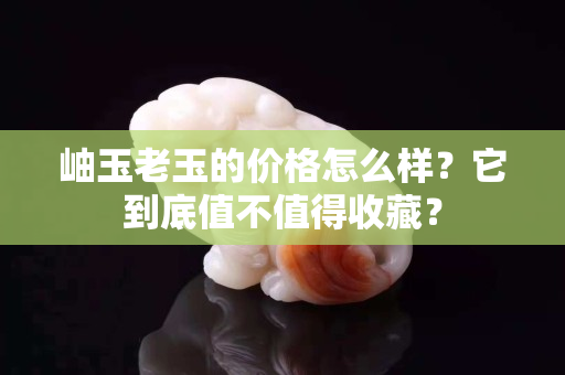 岫玉老玉的价格怎么样？它到底值不值得收藏？