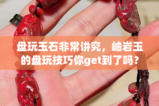 盘玩玉石非常讲究，岫岩玉的盘玩技巧你get到了吗？