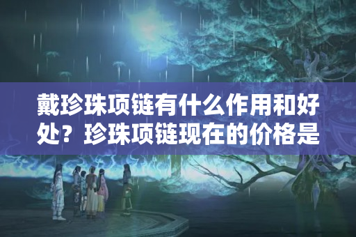 戴珍珠项链有什么作用和好处？珍珠项链现在的价格是多少？