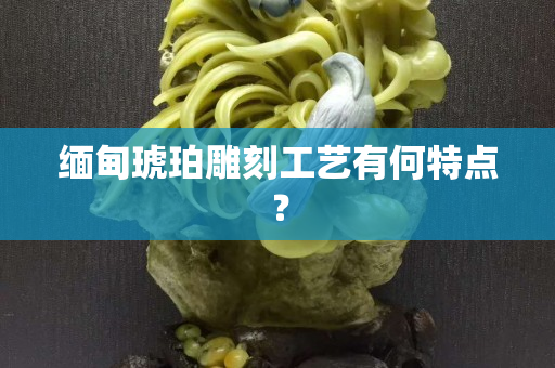 缅甸琥珀雕刻工艺有何特点？