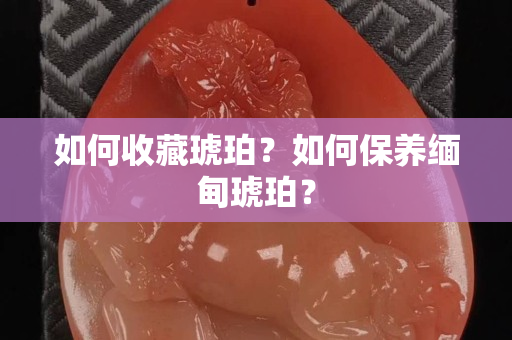 如何收藏琥珀？如何保养缅甸琥珀？