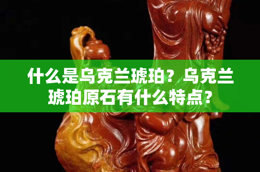 什么是乌克兰琥珀？乌克兰琥珀原石有什么特点？