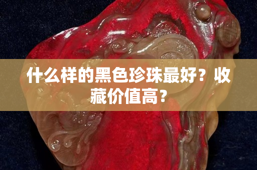 什么样的黑色珍珠最好？收藏价值高？