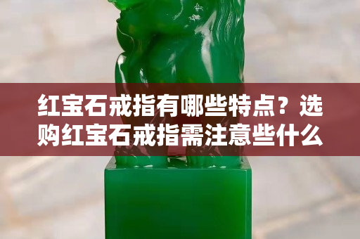 红宝石戒指有哪些特点？选购红宝石戒指需注意些什么？